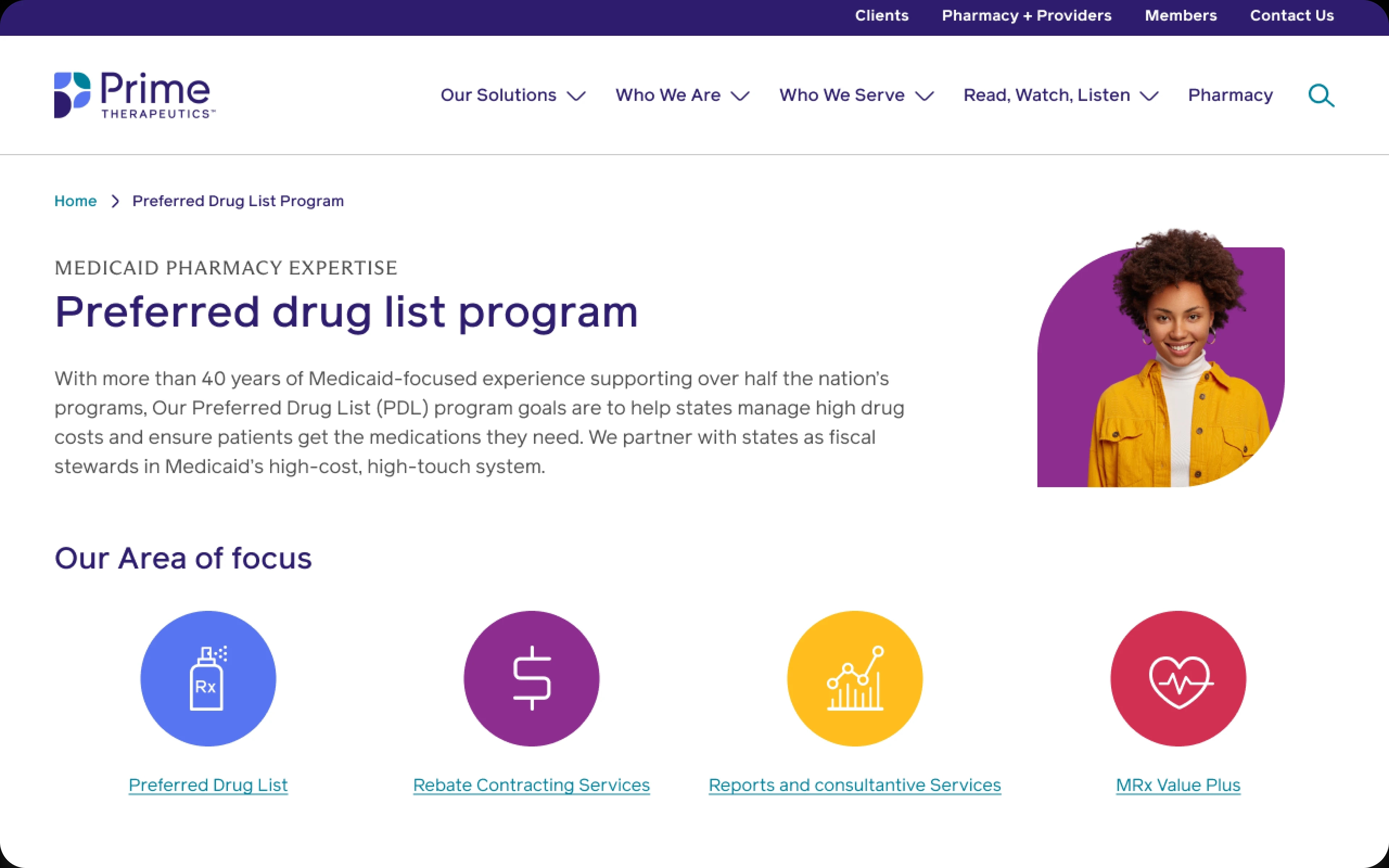 Screenshot of a Prime Therapeutics webpage, designed by ArcTouch. 
The top section includes a navigation bar with links to "Clients", "Pharmacy & Providers", "Members", "Contact Us", "Our Solutions", "Who We Are", "Who We Serve", "Read Watch Listen", and "Pharmacy". A search icon is also included. 
The headline reads "Preferred drug list program". The text below describes the program's purpose, emphasizing their 40+ years of Medicaid experience and their goal of helping states manage high drug costs while ensuring patients receive necessary medications. 
A graphic of a smiling, dark-haired woman in a yellow jacket is positioned to the right of the text description and in the middle of the page.
Below the program description is a section titled "Our Area of focus". This section features four icons, each linked to a specific service. The icons, in order from left to right, are: 
a prescription bottle icon linked to a "Preferred Drug List"
a dollar sign icon linked to "Rebate Contracting Services"
a graph icon linked to "Reports and consultative Services"
a heart-with-pulse icon linked to a "MRx Value Plus" program.